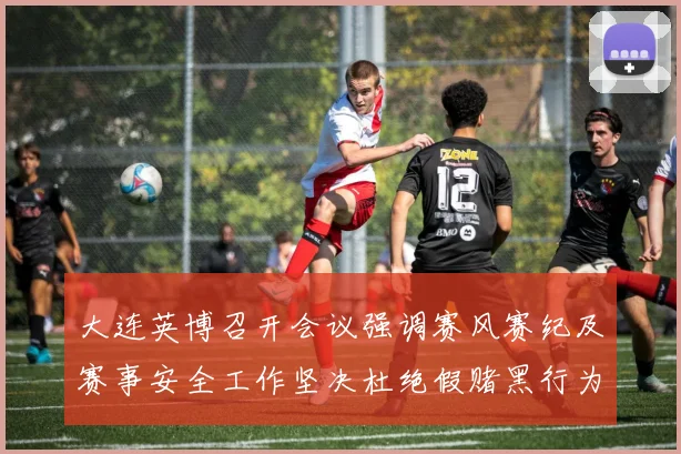 大连英博召开会议强调赛风赛纪及赛事安全工作坚决杜绝假赌黑行为