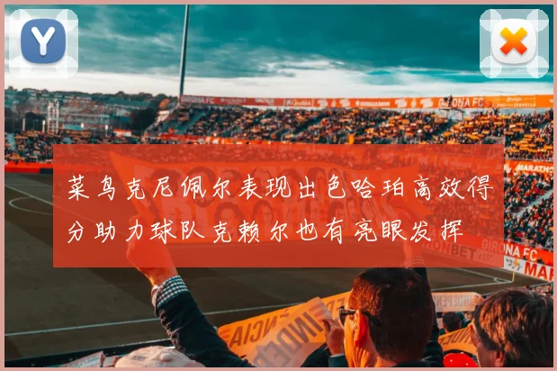 菜鸟克尼佩尔表现出色哈珀高效得分助力球队克赖尔也有亮眼发挥