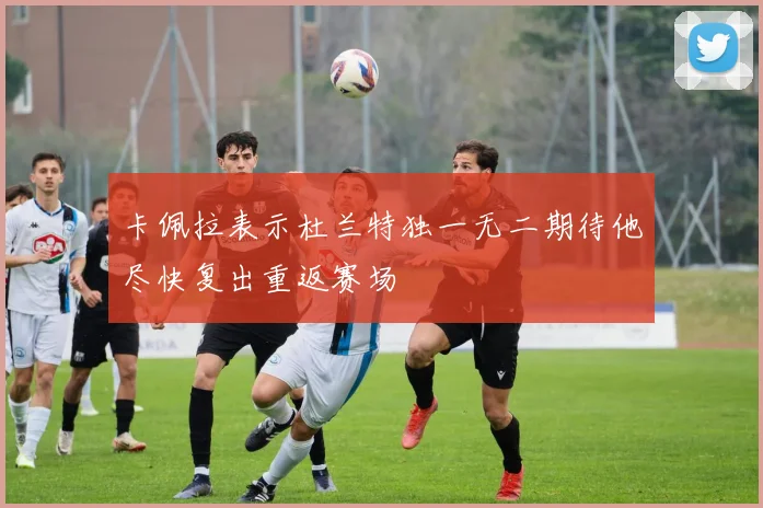 卡佩拉表示杜兰特独一无二期待他尽快复出重返赛场