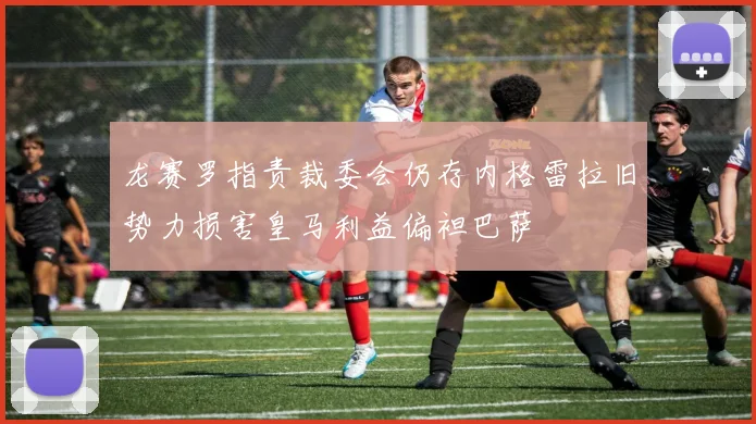 龙赛罗指责裁委会仍存内格雷拉旧势力损害皇马利益偏袒巴萨