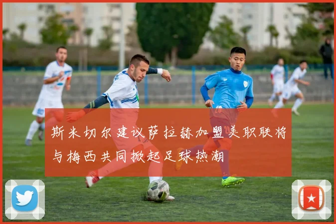 斯米切尔建议萨拉赫加盟美职联将与梅西共同掀起足球热潮