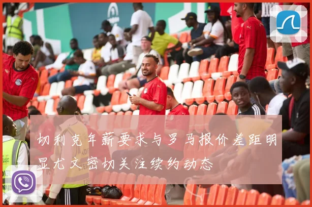 切利克年薪要求与罗马报价差距明显尤文密切关注续约动态