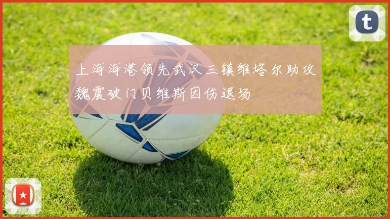 上海海港领先武汉三镇维塔尔助攻魏震破门贝维斯因伤退场