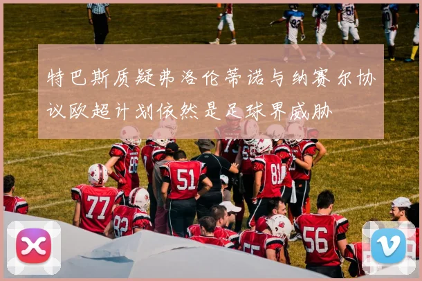 特巴斯质疑弗洛伦蒂诺与纳赛尔协议欧超计划依然是足球界威胁