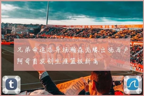 兄弟命运各异杨瀚森无缘出场马卢阿奇首发创生涯篮板新高