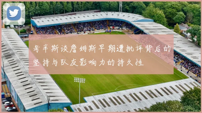 考辛斯谈詹姆斯早期遭批评背后的坚持与队友影响力的持久性