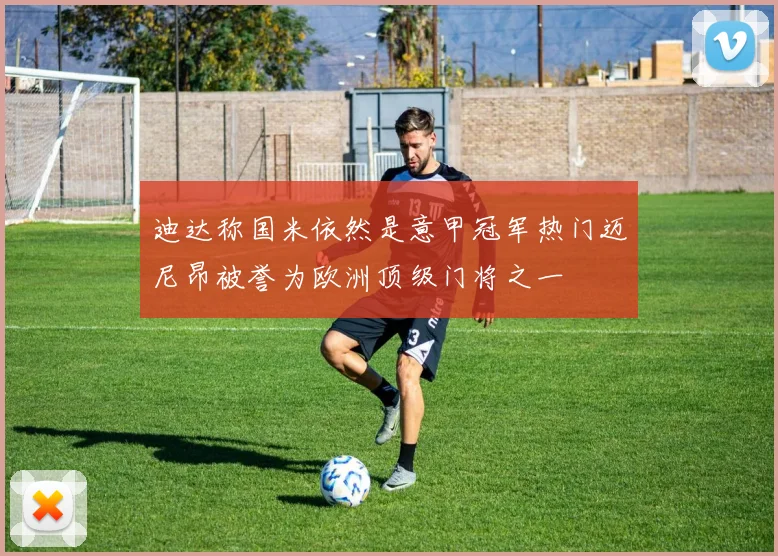 迪达称国米依然是意甲冠军热门迈尼昂被誉为欧洲顶级门将之一