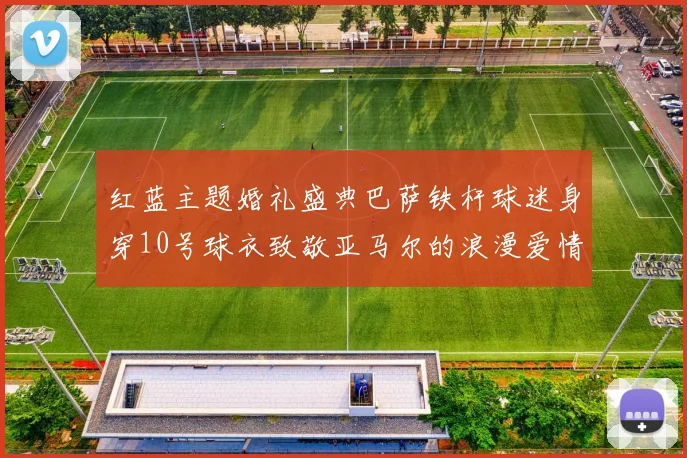 红蓝主题婚礼盛典巴萨铁杆球迷身穿10号球衣致敬亚马尔的浪漫爱情故事