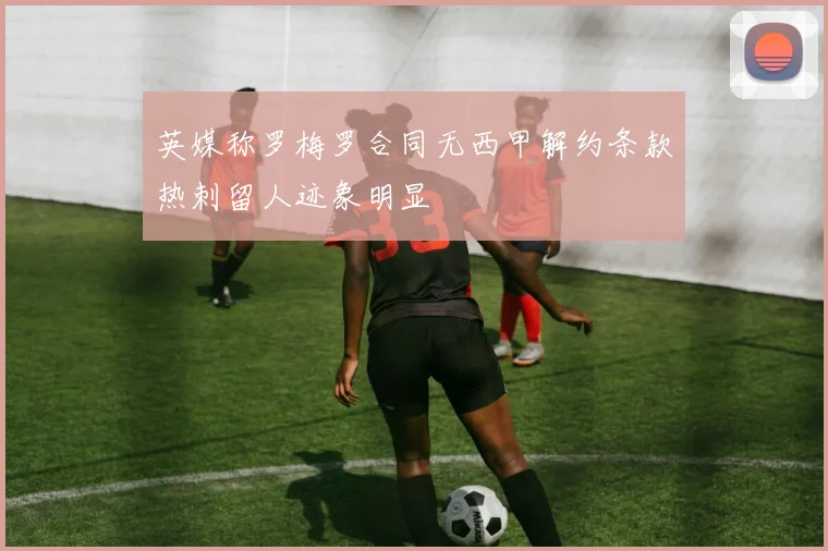 英媒称罗梅罗合同无西甲解约条款热刺留人迹象明显