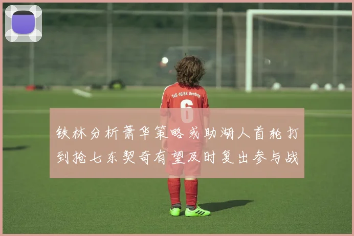 铁林分析萧华策略或助湖人首轮打到抢七东契奇有望及时复出参与战斗
