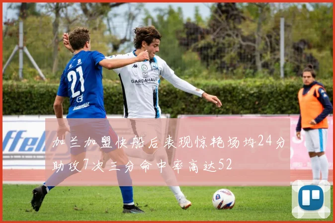加兰加盟快船后表现惊艳场均24分助攻7次三分命中率高达52