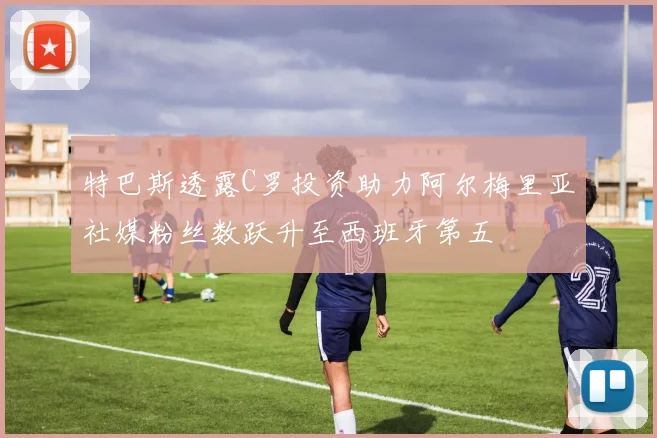 特巴斯透露C罗投资助力阿尔梅里亚社媒粉丝数跃升至西班牙第五