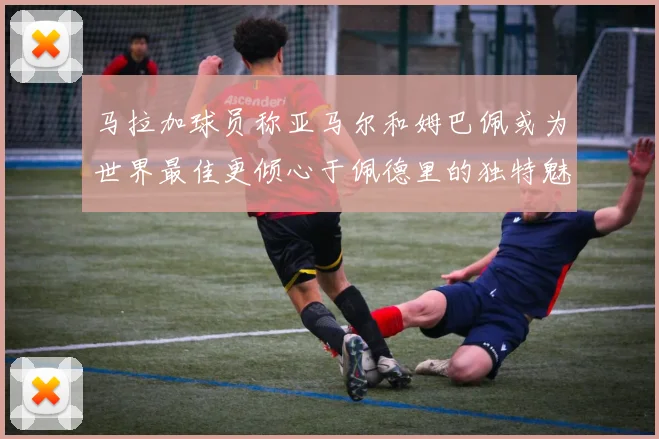 马拉加球员称亚马尔和姆巴佩或为世界最佳更倾心于佩德里的独特魅力